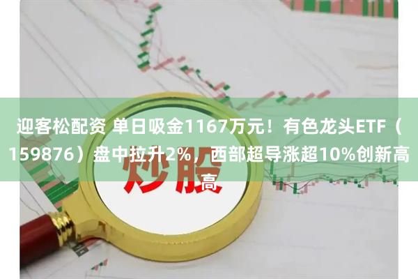 迎客松配资 单日吸金1167万元!有色龙头ETF(159876)盘中拉升2%,西部超导涨超10%创新高