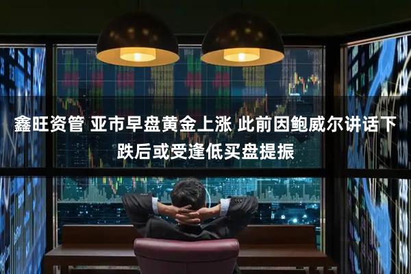 鑫旺资管 亚市早盘黄金上涨 此前因鲍威尔讲话下跌后或受逢低买盘提振