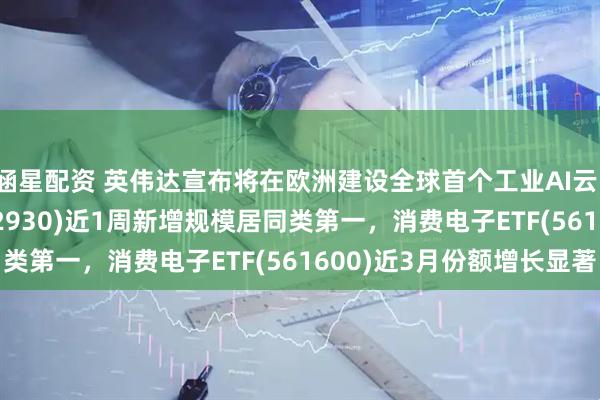 涵星配资 英伟达宣布将在欧洲建设全球首个工业AI云,AI人工智能ETF(512930)近1周新增规模居同类第一,消费电子ETF(561600)近3月份额增长显著