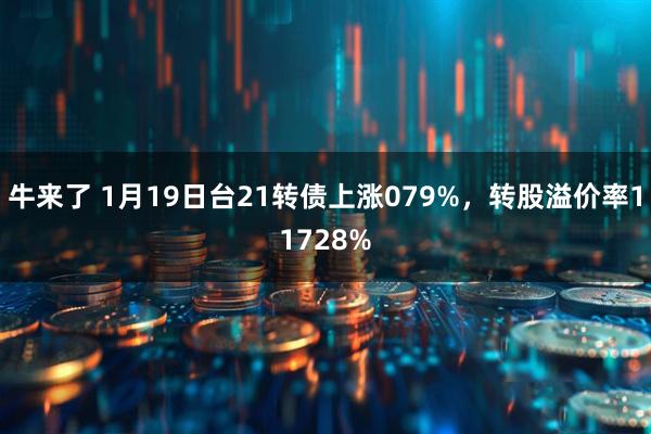 牛来了 1月19日台21转债上涨079%，转股溢价率11728%