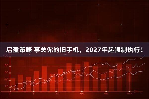 启盈策略 事关你的旧手机，2027年起强制执行！