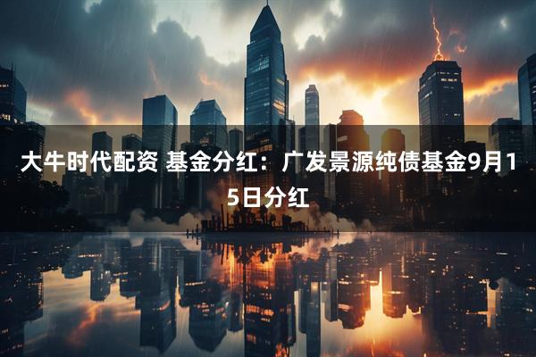 大牛时代配资 基金分红:广发景源纯债基金9月15日分红