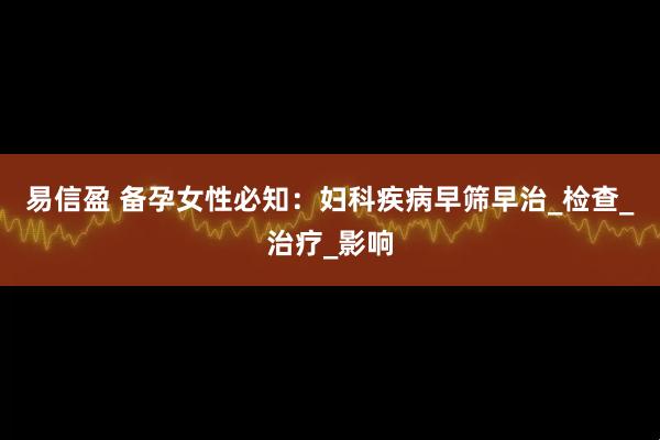 易信盈 备孕女性必知：妇科疾病早筛早治_检查_治疗_影响