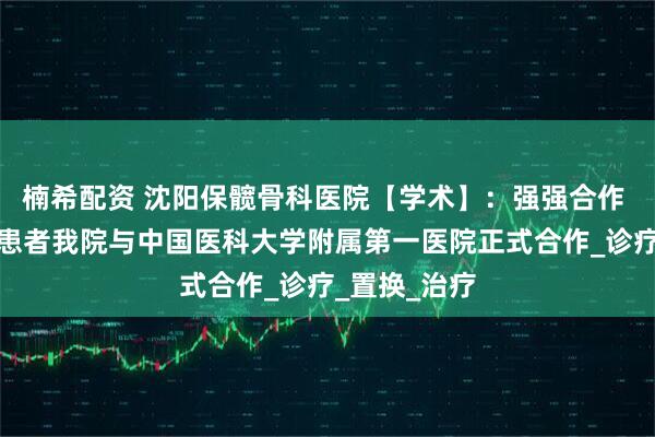 楠希配资 沈阳保髋骨科医院【学术】:强强合作 惠及骨坏死患者我院与中国医科大学附属第一医院正式合作_诊疗_置换_治疗
