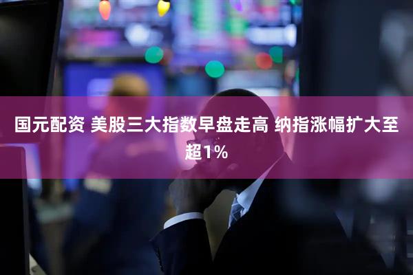 国元配资 美股三大指数早盘走高 纳指涨幅扩大至超1%